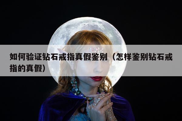 如何验证钻石戒指真假鉴别（怎样鉴别钻石戒指的真假）