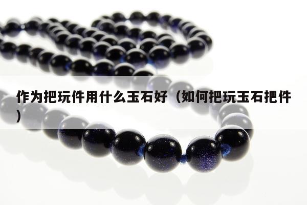 作为把玩件用什么玉石好（如何把玩玉石把件）