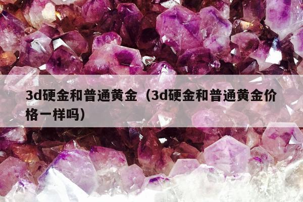 d硬金和普通黄金（3d硬金和普通黄金价格一样吗）"