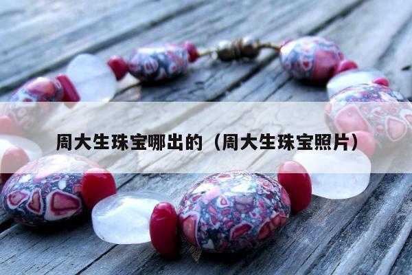 周大生珠宝哪出的（周大生珠宝照片）