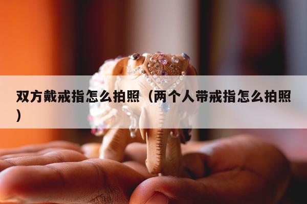 双方戴戒指怎么拍照（两个人带戒指怎么拍照）