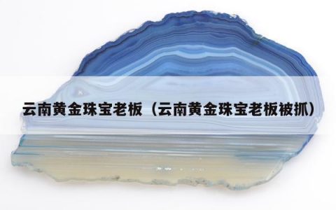 云南黄金珠宝老板（云南黄金珠宝老板被抓）