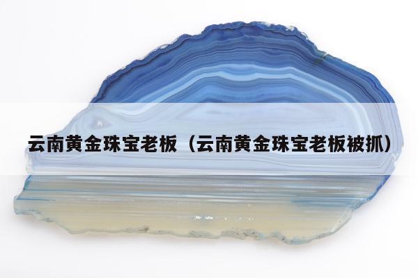 云南黄金珠宝老板（云南黄金珠宝老板被抓）