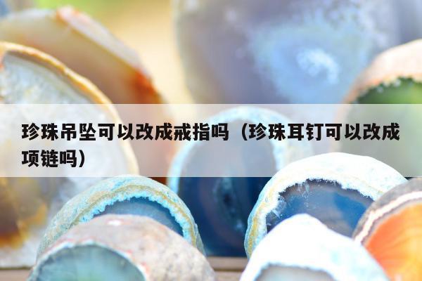 珍珠吊坠可以改成戒指吗（珍珠耳钉可以改成项链吗）
