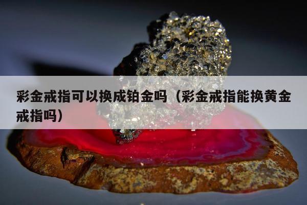 彩金戒指可以换成铂金吗（彩金戒指能换黄金戒指吗）