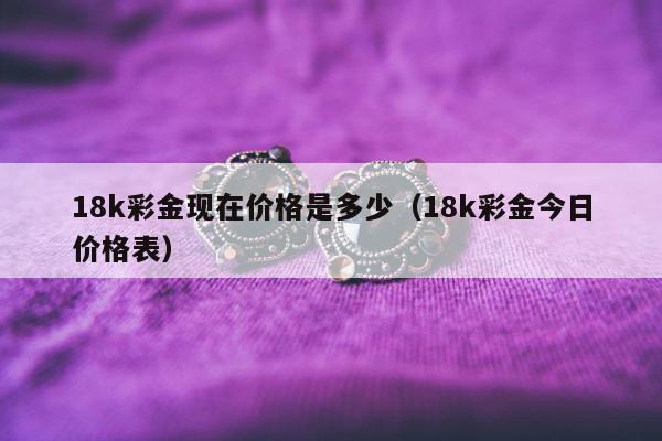 8k彩金现在价格是多少（18k彩金今日价格表）"