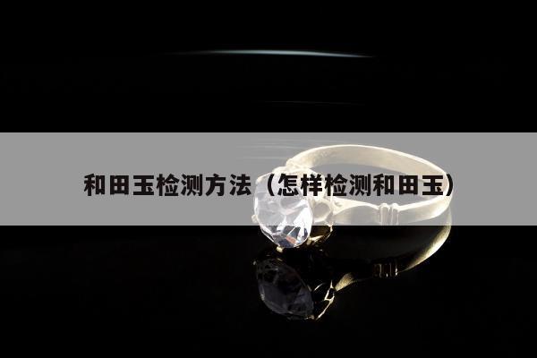 和田玉检测方法（怎样检测和田玉）