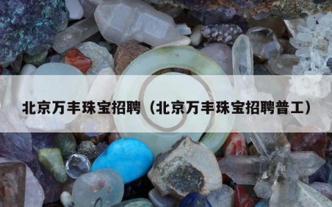 北京万丰珠宝招聘（北京万丰珠宝招聘普工）