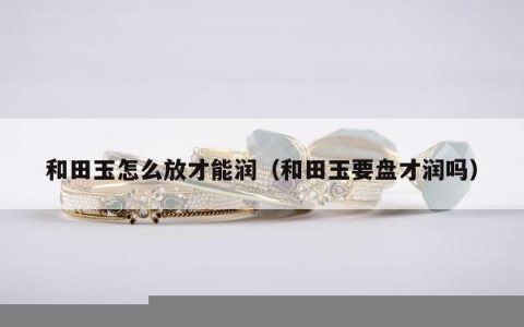 和田玉怎么放才能润（和田玉要盘才润吗）