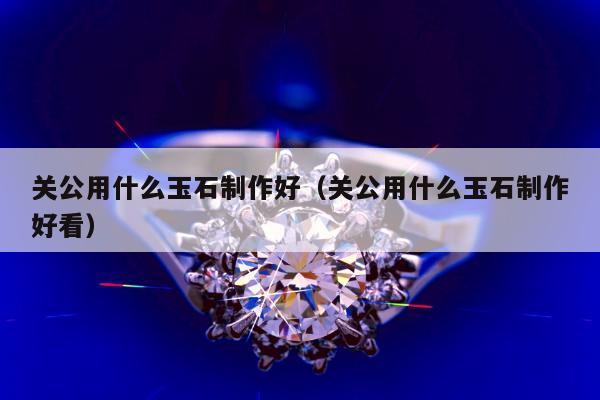 关公用什么玉石制作好（关公用什么玉石制作好看）
