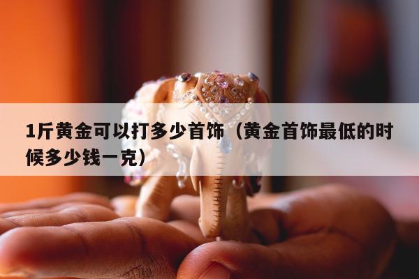 斤黄金可以打多少首饰（黄金首饰最低的时候多少钱一克）"