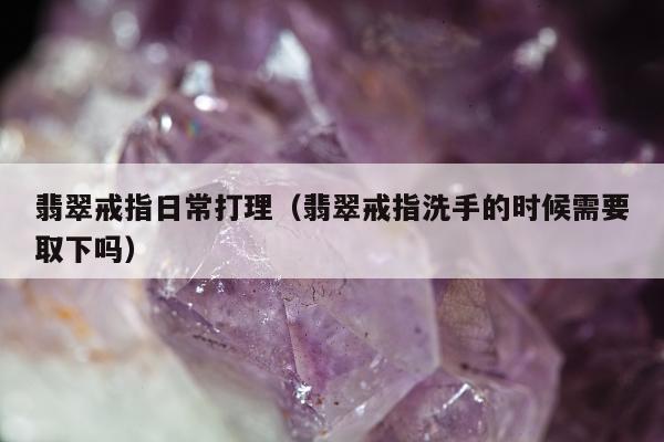 翡翠戒指日常打理（翡翠戒指洗手的时候需要取下吗）