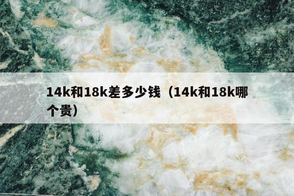 4k和18k差多少钱（14k和18k哪个贵）"