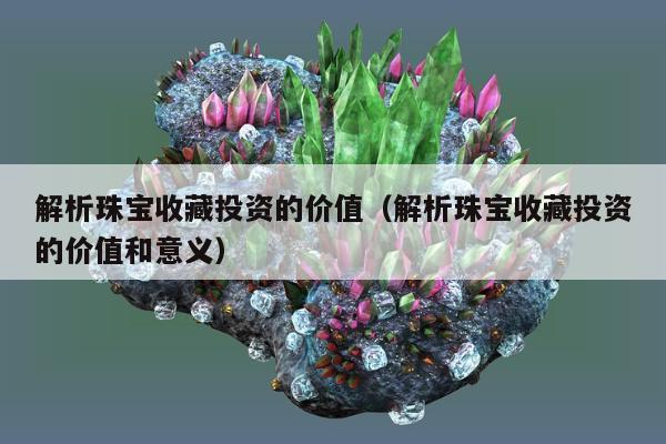 解析珠宝收藏投资的价值（解析珠宝收藏投资的价值和意义）