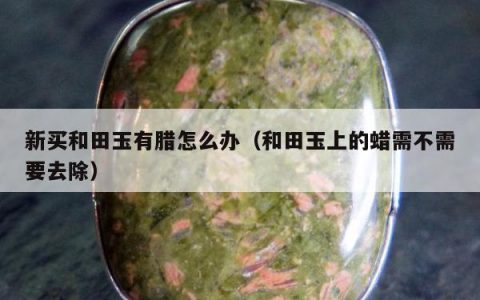 新买和田玉有腊怎么办（和田玉上的蜡需不需要去除）