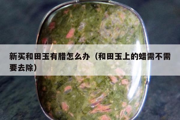 新买和田玉有腊怎么办（和田玉上的蜡需不需要去除）