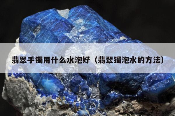 翡翠手镯用什么水泡好（翡翠镯泡水的方法）