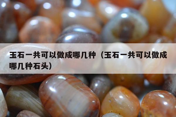 玉石一共可以做成哪几种（玉石一共可以做成哪几种石头）