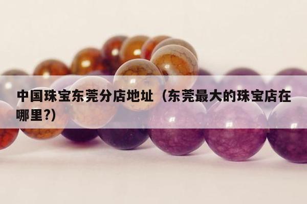 中国珠宝东莞分店地址（东莞最大的珠宝店在哪里?）