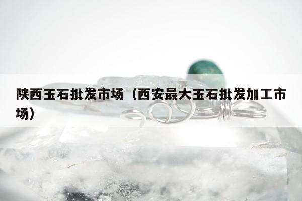 陕西玉石批发市场（西安最大玉石批发加工市场）
