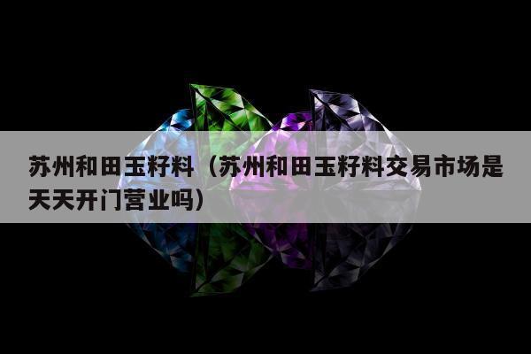 苏州和田玉籽料（苏州和田玉籽料交易市场是天天开门营业吗）