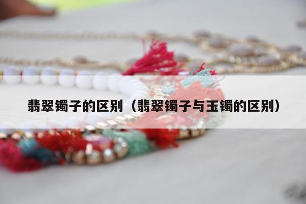 翡翠镯子的区别（翡翠镯子与玉镯的区别）