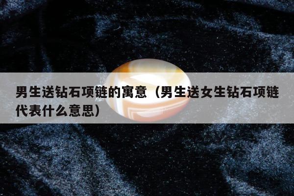 男生送钻石项链的寓意（男生送女生钻石项链代表什么意思）