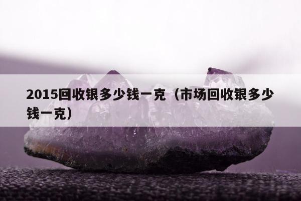 015回收银多少钱一克（市场回收银多少钱一克）"
