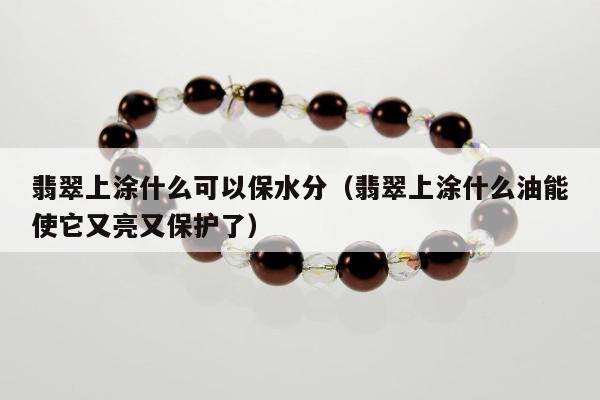 翡翠上涂什么可以保水分（翡翠上涂什么油能使它又亮又保护了）
