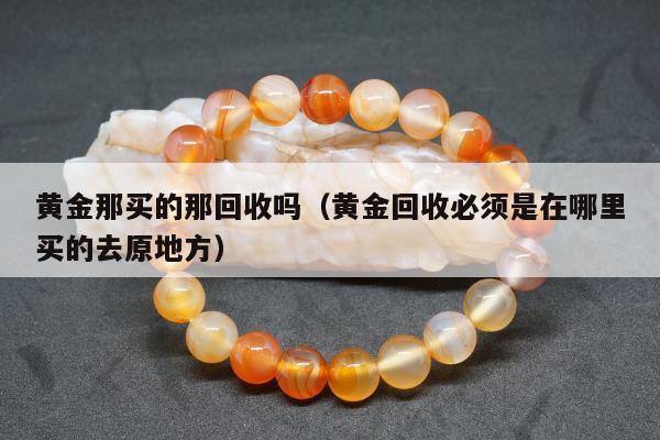 黄金那买的那回收吗（黄金回收必须是在哪里买的去原地方）