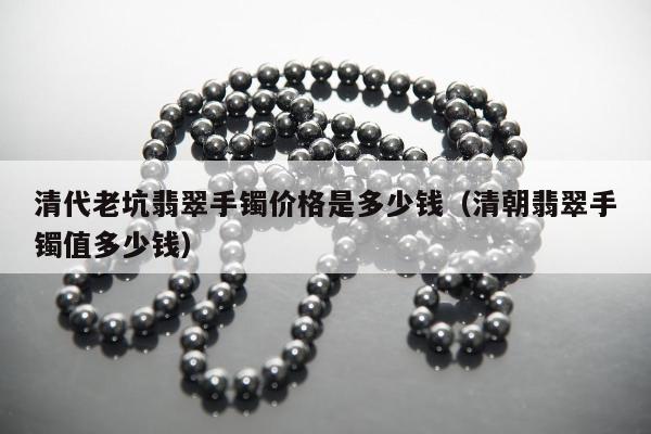 清代老坑翡翠手镯价格是多少钱（清朝翡翠手镯值多少钱）