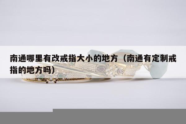 南通哪里有改戒指大小的地方（南通有定制戒指的地方吗）