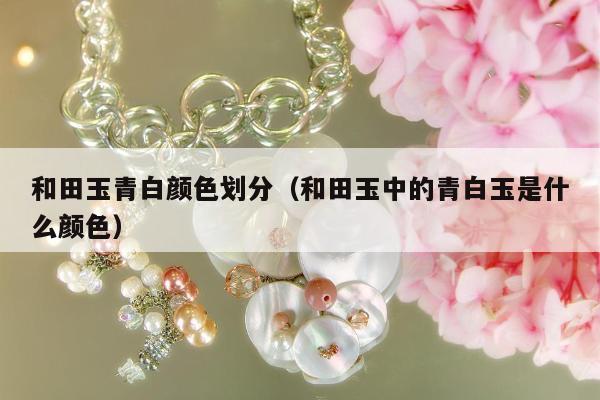 和田玉青白颜色划分（和田玉中的青白玉是什么颜色）