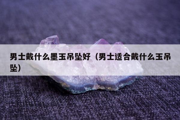 男士戴什么墨玉吊坠好（男士适合戴什么玉吊坠）