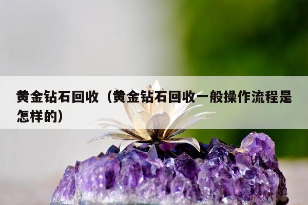 黄金钻石回收（黄金钻石回收一般操作流程是怎样的）