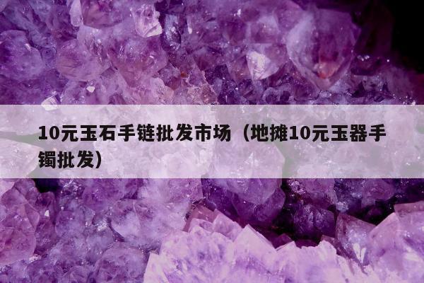 0元玉石手链批发市场（地摊10元玉器手镯批发）"