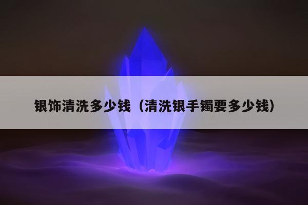 银饰清洗多少钱（清洗银手镯要多少钱）