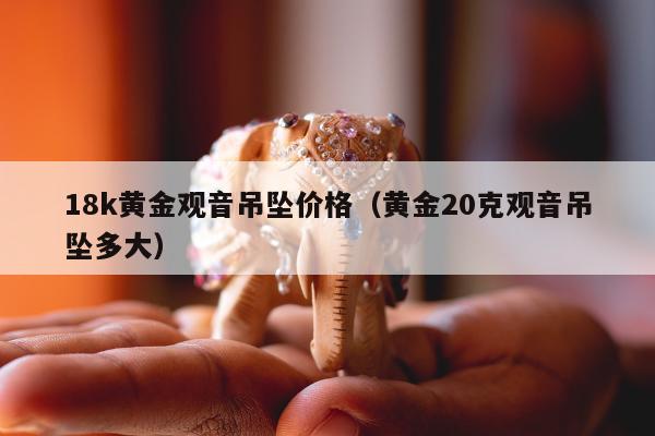 8k黄金观音吊坠价格（黄金20克观音吊坠多大）"