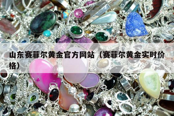 山东赛菲尔黄金官方网站（赛菲尔黄金实时价格）