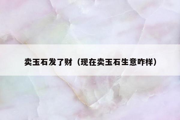 卖玉石发了财（现在卖玉石生意咋样）