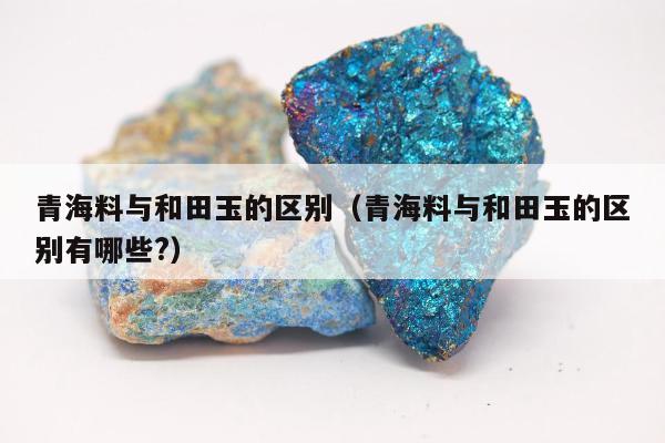 青海料与和田玉的区别（青海料与和田玉的区别有哪些?）