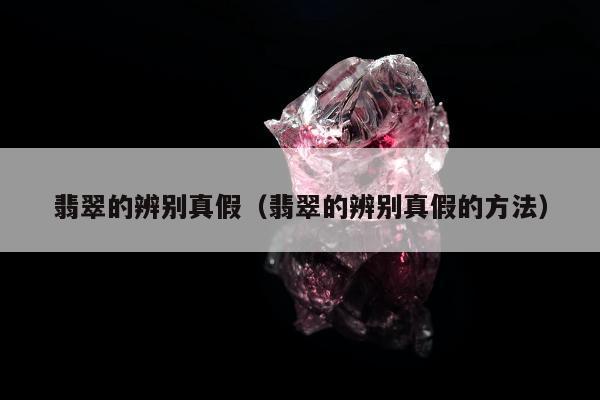 翡翠的辨别真假（翡翠的辨别真假的方法）