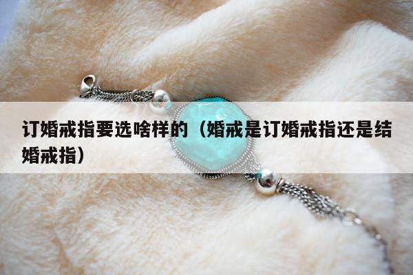 订婚戒指要选啥样的（婚戒是订婚戒指还是结婚戒指）