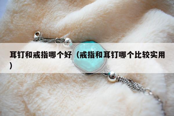 耳钉和戒指哪个好（戒指和耳钉哪个比较实用）