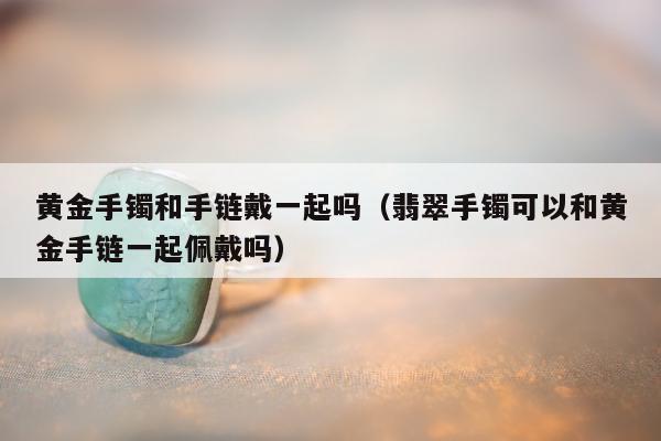 黄金手镯和手链戴一起吗（翡翠手镯可以和黄金手链一起佩戴吗）
