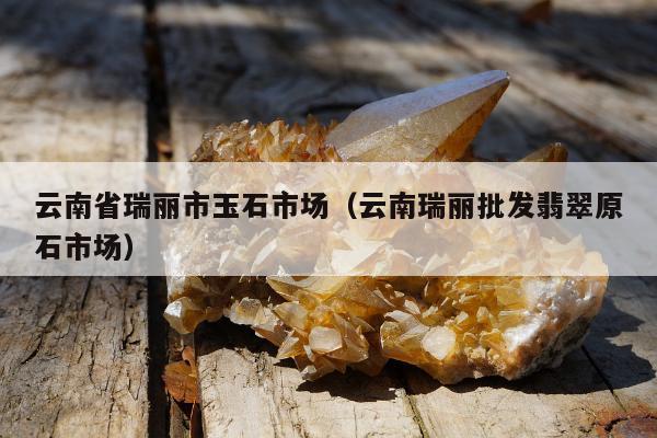 云南省瑞丽市玉石市场（云南瑞丽批发翡翠原石市场）