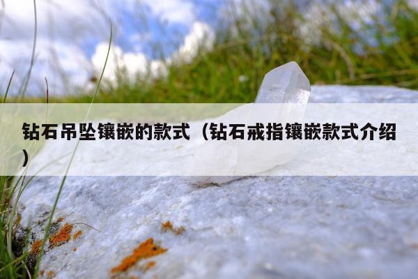 钻石吊坠镶嵌的款式（钻石戒指镶嵌款式介绍）