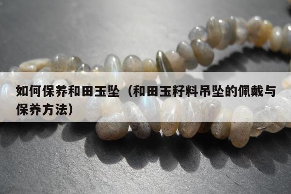 如何保养和田玉坠（和田玉籽料吊坠的佩戴与保养方法）