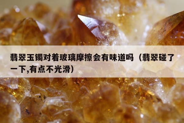翡翠玉镯对着玻璃摩擦会有味道吗（翡翠碰了一下,有点不光滑）