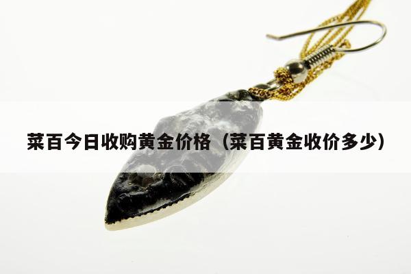 菜百今日收购黄金价格（菜百黄金收价多少）